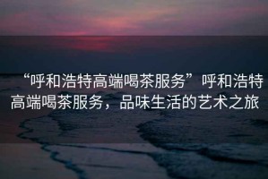 “呼和浩特高端喝茶服務”呼和浩特高端喝茶服務，品味生活的藝術之旅