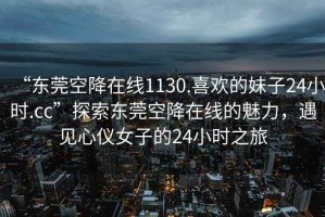 “東莞空降在線1130.喜歡的妹子24小時.cc”探索東莞空降在線的魅力，遇見心儀女子的24小時之旅