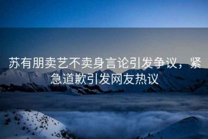 蘇有朋賣藝不賣身言論引發爭議，緊急道歉引發網友熱議