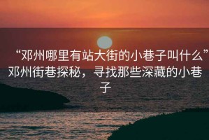 “鄧州哪里有站大街的小巷子叫什么”鄧州街巷探秘，尋找那些深藏的小巷子