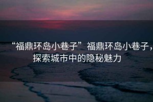 “福鼎環島小巷子”福鼎環島小巷子，探索城市中的隱秘魅力