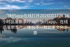 “快約app在線打開2024DD1126.24小時品鑒新茶葉.cc”快約app，在線品鑒新茶葉，體驗不一樣的茶文化之旅