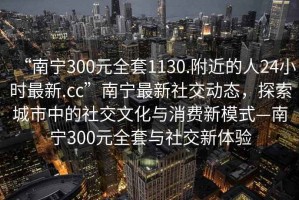 “南寧300元全套1130.附近的人24小時最新.cc”南寧最新社交動態，探索城市中的社交文化與消費新模式—南寧300元全套與社交新體驗