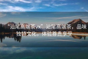 “汕尾高端茶vx”汕尾高端茶，品味獨特文化，體驗尊貴享受