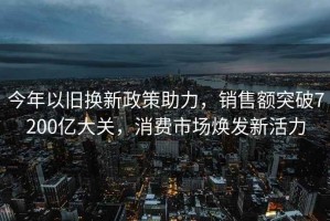 今年以舊換新政策助力，銷(xiāo)售額突破7200億大關(guān)，消費(fèi)市場(chǎng)煥發(fā)新活力