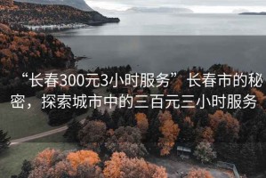 “長春300元3小時(shí)服務(wù)”長春市的秘密，探索城市中的三百元三小時(shí)服務(wù)