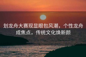 劃龍舟大賽現顯眼包風潮，個性龍舟成焦點，傳統文化煥新顏