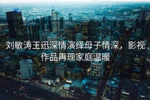 劉敏濤王迅深情演繹母子情深，影視作品再現(xiàn)家庭溫暖