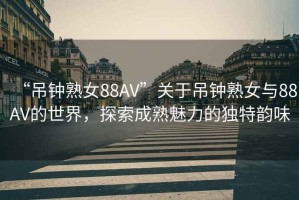 “吊鐘熟女88AV”關于吊鐘熟女與88AV的世界，探索成熟魅力的獨特韻味