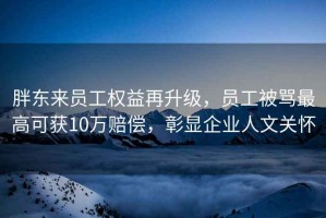 胖東來員工權益再升級，員工被罵最高可獲10萬賠償，彰顯企業人文關懷