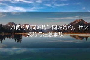 “如何約到同城炮”同城炮約，社交技巧與注意事項