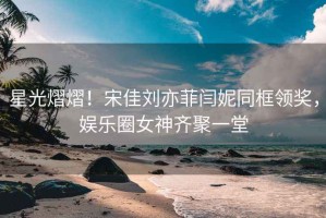 星光熠熠！宋佳劉亦菲閆妮同框領獎，娛樂圈女神齊聚一堂