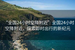 “全國24小時空降附近”全國24小時空降附近，探索即時出行的新紀元