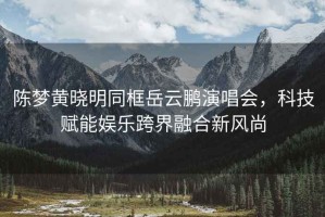 陳夢黃曉明同框岳云鵬演唱會，科技賦能娛樂跨界融合新風尚