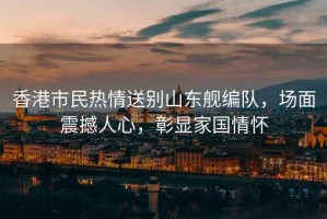 香港市民熱情送別山東艦編隊，場面震撼人心，彰顯家國情懷
