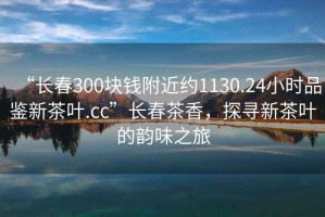 “長春300塊錢附近約1130.24小時品鑒新茶葉.cc”長春茶香，探尋新茶葉的韻味之旅