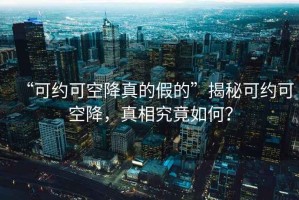 “可約可空降真的假的”揭秘可約可空降，真相究竟如何？