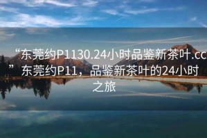 “東莞約P1130.24小時品鑒新茶葉.cc”東莞約P11，品鑒新茶葉的24小時之旅