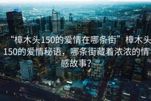 “樟木頭150的愛情在哪條街”樟木頭150的愛情秘語，哪條街藏著濃濃的情感故事？