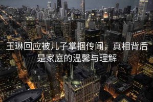 王琳回應被兒子掌摑傳聞，真相背后是家庭的溫馨與理解
