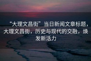 “大理文昌街”當(dāng)日新聞文章標(biāo)題，大理文昌街，歷史與現(xiàn)代的交融，煥發(fā)新活力