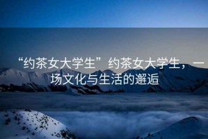 “約茶女大學(xué)生”約茶女大學(xué)生，一場文化與生活的邂逅