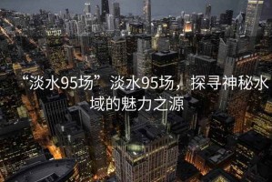 “淡水95場(chǎng)”淡水95場(chǎng)，探尋神秘水域的魅力之源