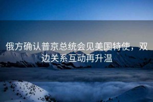 俄方確認普京總統(tǒng)會見美國特使，雙邊關系互動再升溫