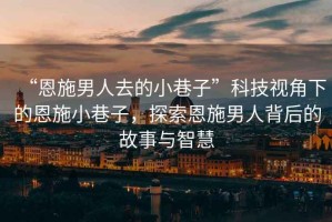 “恩施男人去的小巷子”科技視角下的恩施小巷子，探索恩施男人背后的故事與智慧
