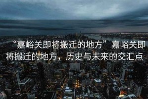 “嘉峪關即將搬遷的地方”嘉峪關即將搬遷的地方，歷史與未來的交匯點