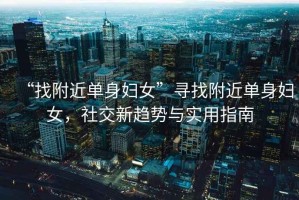 “找附近單身婦女”尋找附近單身婦女，社交新趨勢與實(shí)用指南
