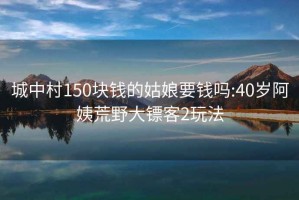 城中村150塊錢的姑娘要錢嗎:40歲阿姨荒野大鏢客2玩法