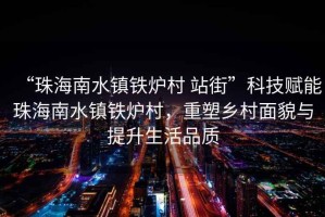 “珠海南水鎮(zhèn)鐵爐村 站街”科技賦能珠海南水鎮(zhèn)鐵爐村，重塑鄉(xiāng)村面貌與提升生活品質(zhì)