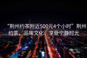 “荊州約茶附近500元4個小時”荊州約茶，品味文化，享受寧靜時光