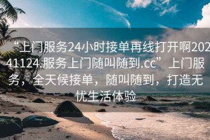 “上門服務24小時接單再線打開啊20241124.服務上門隨叫隨到.cc”上門服務，全天候接單，隨叫隨到，打造無憂生活體驗