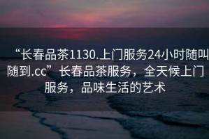“長春品茶1130.上門服務(wù)24小時隨叫隨到.cc”長春品茶服務(wù)，全天候上門服務(wù)，品味生活的藝術(shù)