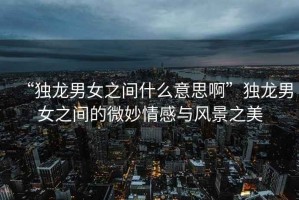 “獨龍男女之間什么意思啊”獨龍男女之間的微妙情感與風景之美