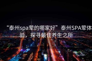 “泰州spa葷的哪家好”泰州SPA葷體驗，探尋最佳養生之所