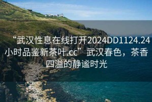 “武漢性息在線打開2024DD1124.24小時品鑒新茶葉.cc”武漢春色，茶香四溢的靜謐時光