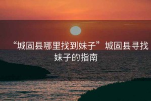 “城固縣哪里找到妹子”城固縣尋找妹子的指南