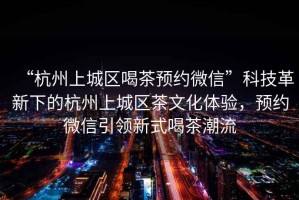 “杭州上城區(qū)喝茶預(yù)約微信”科技革新下的杭州上城區(qū)茶文化體驗(yàn)，預(yù)約微信引領(lǐng)新式喝茶潮流
