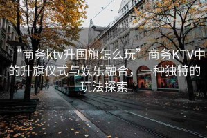 “商務ktv升國旗怎么玩”商務KTV中的升旗儀式與娛樂融合，一種獨特的玩法探索