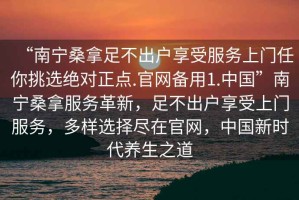 “南寧桑拿足不出戶享受服務(wù)上門任你挑選絕對正點.官網(wǎng)備用1.中國”南寧桑拿服務(wù)革新，足不出戶享受上門服務(wù)，多樣選擇盡在官網(wǎng)，中國新時代養(yǎng)生之道