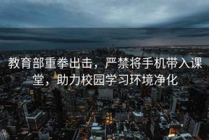 教育部重拳出擊，嚴(yán)禁將手機(jī)帶入課堂，助力校園學(xué)習(xí)環(huán)境凈化