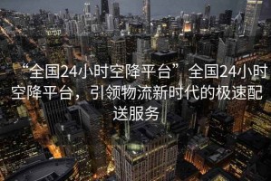 “全國24小時(shí)空降平臺”全國24小時(shí)空降平臺，引領(lǐng)物流新時(shí)代的極速配送服務(wù)