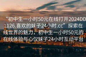 “初中生一小時50元在線打開2024DD1126.喜歡的妹子24小時.cc”探索在線世界的魅力，初中生一小時50元的在線體驗與心儀妹子24小時互動平臺