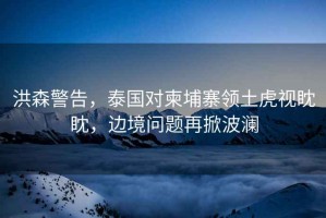 洪森警告，泰國(guó)對(duì)柬埔寨領(lǐng)土虎視眈眈，邊境問題再掀波瀾