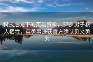 科技之光下的英雄贊歌，37歲男子救人犧牲，英勇事跡獲官方確認見義勇為