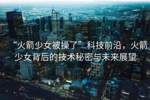 “火箭少女被操了”科技前沿，火箭少女背后的技術秘密與未來展望