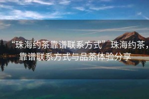 “珠海約茶靠譜聯系方式”珠海約茶，靠譜聯系方式與品茶體驗分享